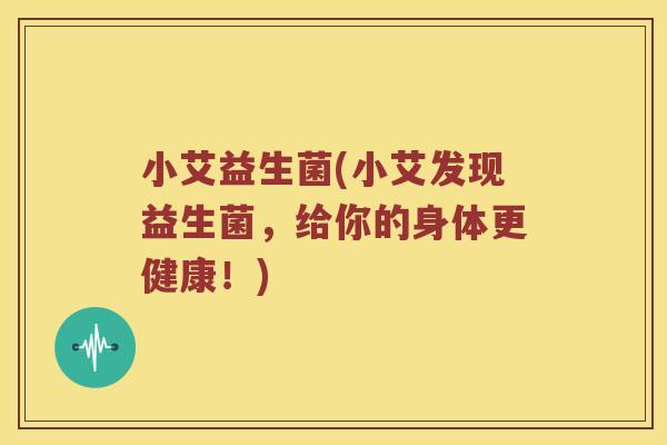小艾益生菌(小艾发现益生菌，给你的身体更健康！)