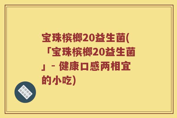 宝珠槟榔20益生菌(「宝珠槟榔20益生菌」- 健康口感两相宜的小吃)