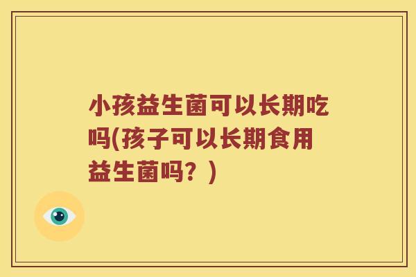 小孩益生菌可以长期吃吗(孩子可以长期食用益生菌吗?) 小孩益生菌可以长期吃吗(孩子可以长期食用益生菌吗?)