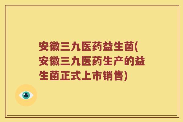安徽三九医药益生菌(安徽三九医药生产的益生菌正式上市销售)