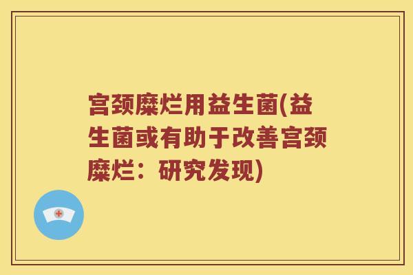 宫颈糜烂用益生菌(益生菌或有助于改善宫颈糜烂:研究发现) 宫颈糜烂用益生菌(益生菌或有助于改善宫颈糜烂:研究发现)