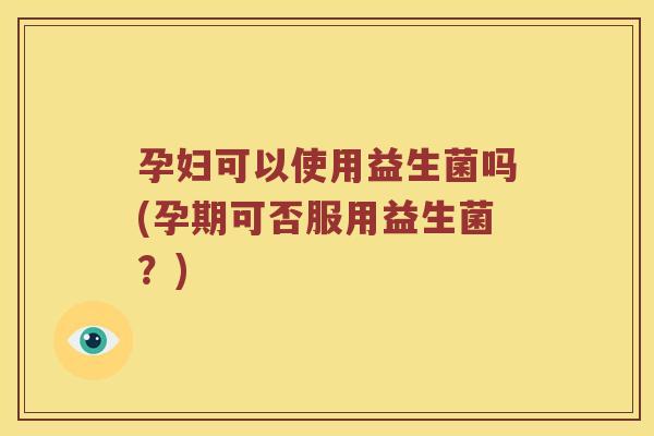 孕妇可以使用益生菌吗(孕期可否服用益生菌?) 孕妇可以使用益生菌吗(孕期可否服用益生菌?)