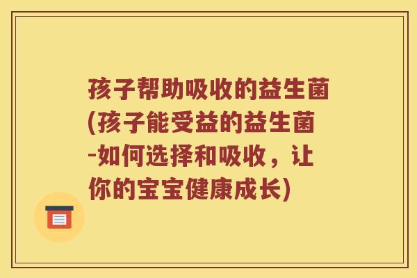 孩子帮助吸收的益生菌(孩子能受益的益生菌-如何选择和吸收，让你的宝宝健康成长)