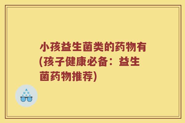 小孩益生菌类的药物有(孩子健康必备：益生菌药物推荐)
