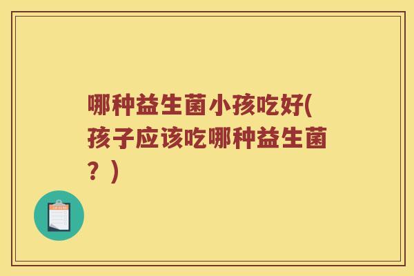 哪种益生菌小孩吃好(孩子应该吃哪种益生菌？)