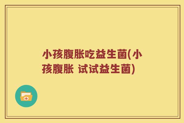 小孩腹胀吃益生菌(小孩腹胀 试试益生菌)