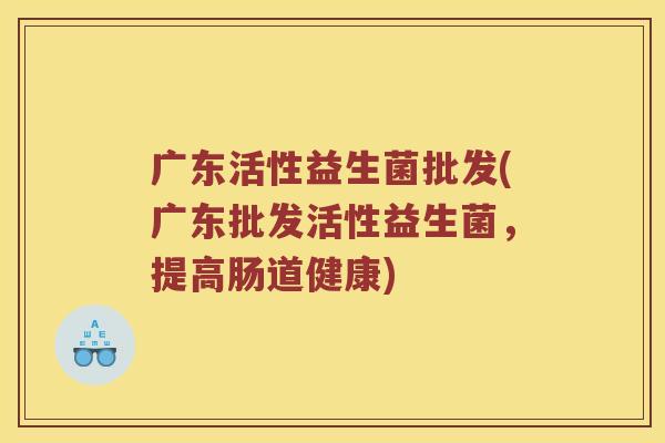 广东活性益生菌批发(广东批发活性益生菌，提高肠道健康)