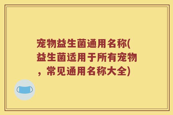 宠物益生菌通用名称(益生菌适用于所有宠物,常见通用名称大全) 宠物益生菌通用名称(益生菌适用于所有宠物,常见通用名称大全)