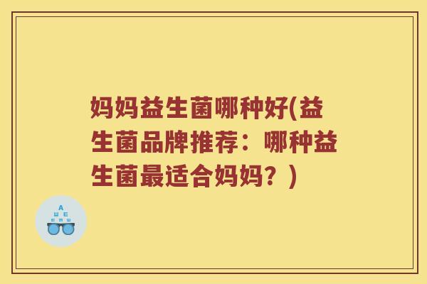 妈妈益生菌哪种好(益生菌品牌推荐：哪种益生菌最适合妈妈？)
