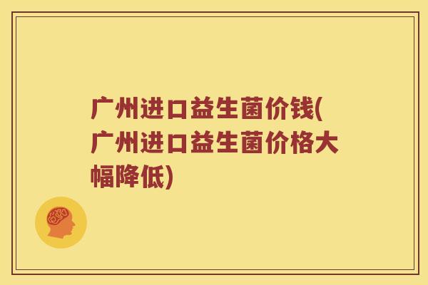 广州进口益生菌价钱(广州进口益生菌价格大幅降低)