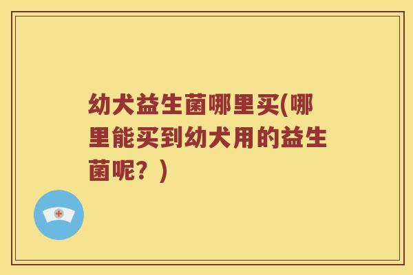 幼犬益生菌哪里买(哪里能买到幼犬用的益生菌呢?) 幼犬益生菌哪里买(哪里能买到幼犬用的益生菌呢?)