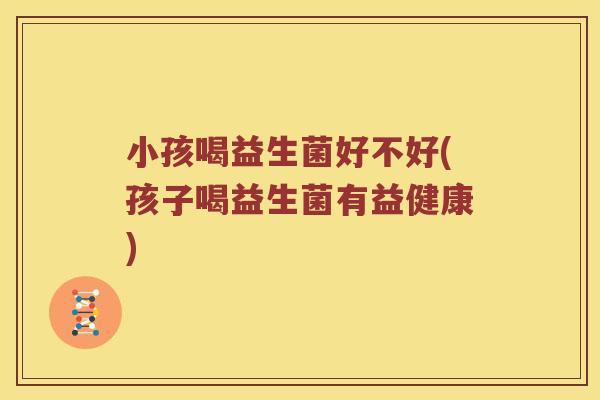 小孩喝益生菌好不好(孩子喝益生菌有益健康) 小孩喝益生菌好不好(孩子喝益生菌有益健康)
