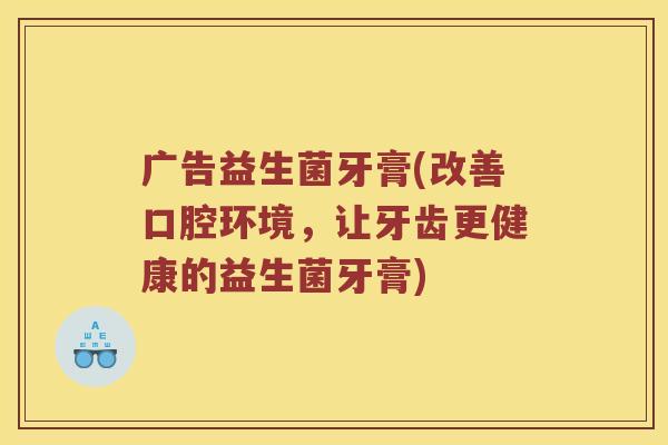 广告益生菌牙膏(改善口腔环境,让牙齿更健康的益生菌牙膏) 广告益生菌牙膏(改善口腔环境,让牙齿更健康的益生菌牙膏)