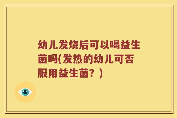 幼儿发烧后可以喝益生菌吗(发热的幼儿可否服用益生菌?) 幼儿发烧后可以喝益生菌吗(发热的幼儿可否服用益生菌?)
