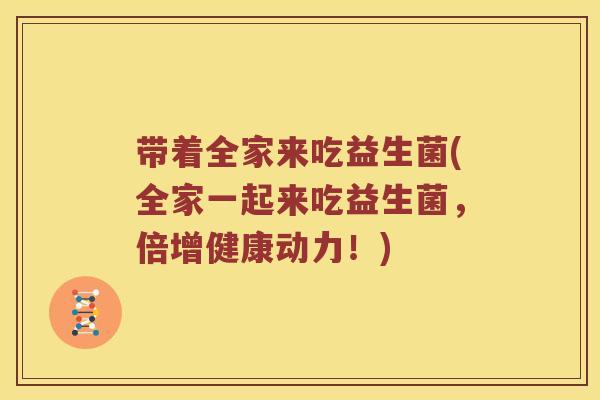 带着全家来吃益生菌(全家一起来吃益生菌，倍增健康动力！)