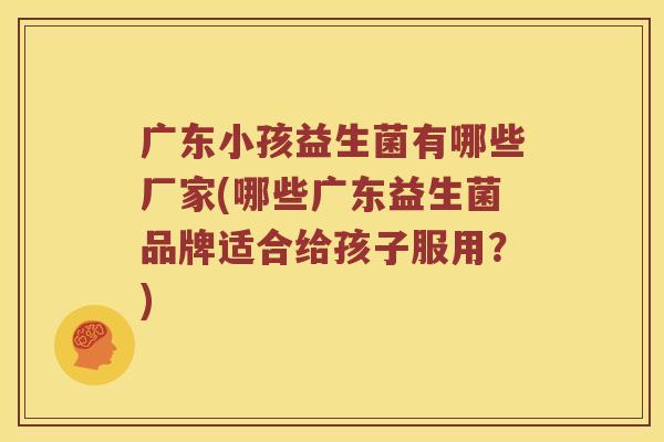 广东小孩益生菌有哪些厂家(哪些广东益生菌品牌适合给孩子服用？)