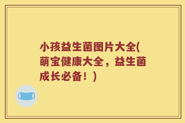小孩益生菌图片大全(萌宝健康大全，益生菌成长必备！)