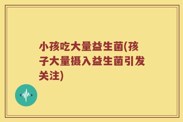 小孩吃大量益生菌(孩子大量摄入益生菌引发关注) 小孩吃大量益生菌(孩子大量摄入益生菌引发关注)