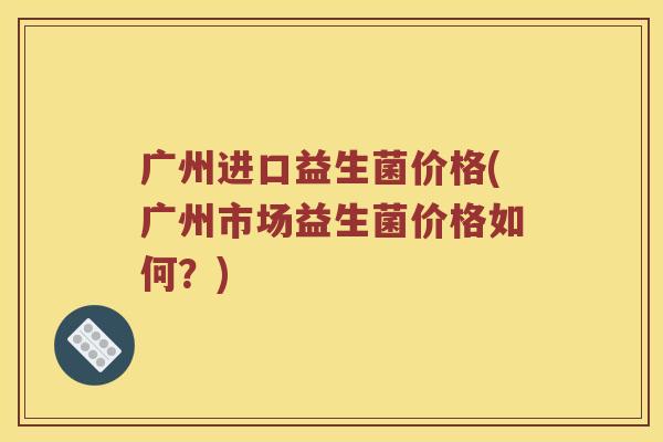 广州进口益生菌价格(广州市场益生菌价格如何？)