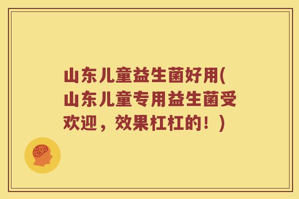 山东儿童益生菌好用(山东儿童专用益生菌受欢迎，效果杠杠的！)