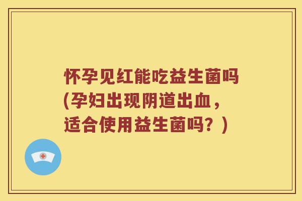怀孕见红能吃益生菌吗(孕妇出现阴道出血，适合使用益生菌吗？)