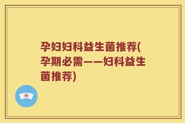 孕妇妇科益生菌推荐(孕期必需——妇科益生菌推荐)