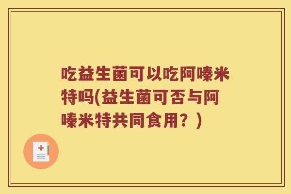 吃益生菌可以吃阿嗪米特吗(益生菌可否与阿嗪米特共同食用？)