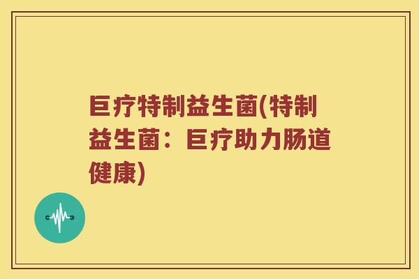 巨疗特制益生菌(特制益生菌:巨疗助力肠道健康) 巨疗特制益生菌(特制益生菌:巨疗助力肠道健康)