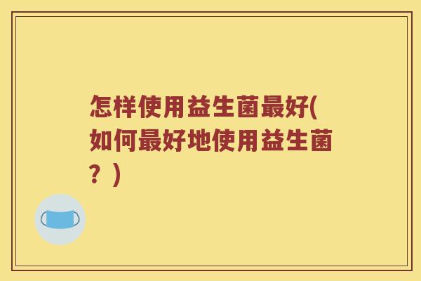 怎样使用益生菌好(如何好地使用益生菌?) 怎样使用益生菌好(如何好地使用益生菌?)