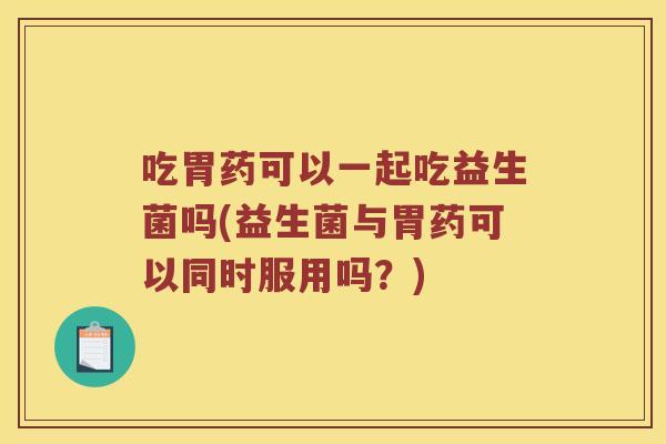 吃胃药可以一起吃益生菌吗(益生菌与胃药可以同时服用吗？)