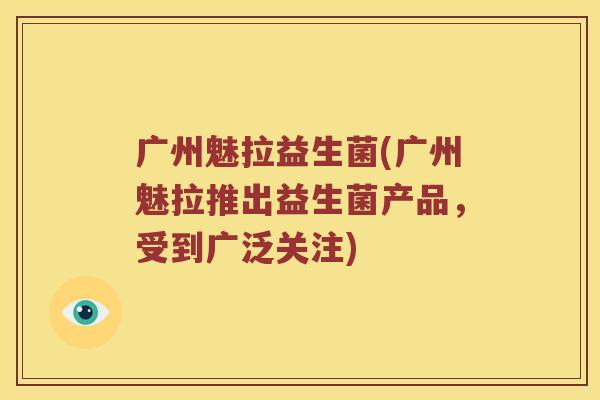 广州魅拉益生菌(广州魅拉推出益生菌产品，受到广泛关注)