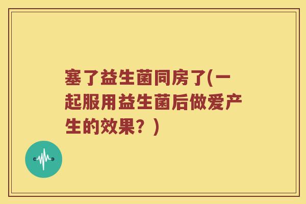 塞了益生菌同房了(一起服用益生菌后做爱产生的效果？)