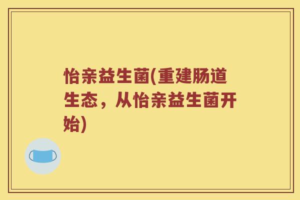 怡亲益生菌(重建肠道生态,从怡亲益生菌开始) 怡亲益生菌(重建肠道生态,从怡亲益生菌开始)