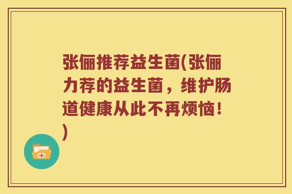 张俪推荐益生菌(张俪力荐的益生菌，维护肠道健康从此不再烦恼！)