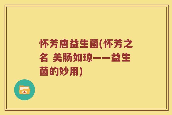 怀芳唐益生菌(怀芳之名 美肠如琼——益生菌的妙用)