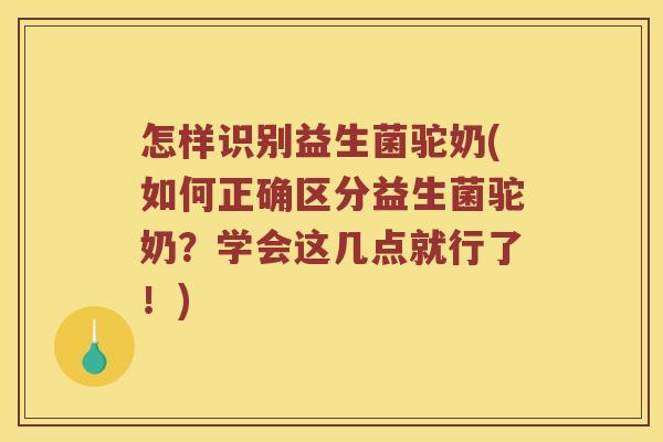 怎样识别益生菌驼奶(如何正确区分益生菌驼奶？学会这几点就行了！)