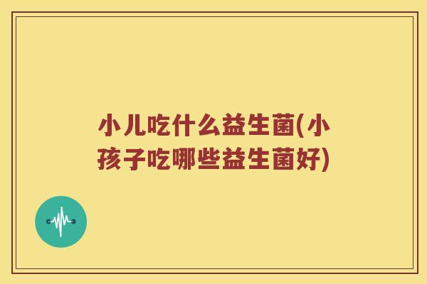 小儿吃什么益生菌(小孩子吃哪些益生菌好)