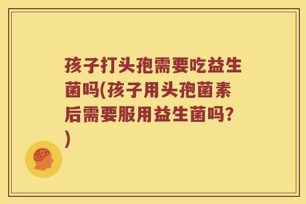 孩子打头孢需要吃益生菌吗(孩子用头孢菌素后需要服用益生菌吗?) 孩子打头孢需要吃益生菌吗(孩子用头孢菌素后需要服用益生菌吗?)