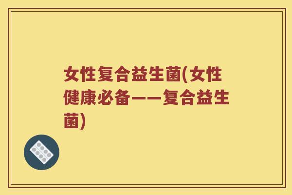 女性复合益生菌(女性健康必备——复合益生菌)