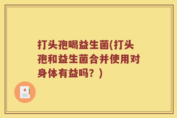打头孢喝益生菌(打头孢和益生菌合并使用对身体有益吗?) 打头孢喝益生菌(打头孢和益生菌合并使用对身体有益吗?)