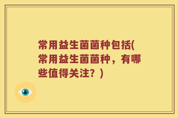 常用益生菌菌种包括(常用益生菌菌种，有哪些值得关注？)