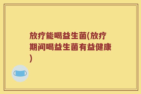 放疗能喝益生菌(放疗期间喝益生菌有益健康)