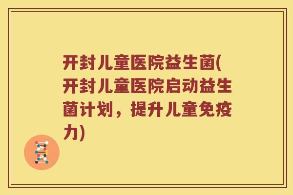 开封儿童医院益生菌(开封儿童医院启动益生菌计划，提升儿童免疫力)