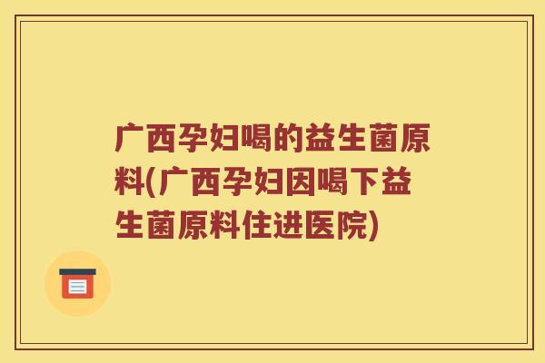 广西孕妇喝的益生菌原料(广西孕妇因喝下益生菌原料住进医院)