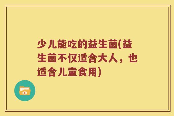 少儿能吃的益生菌(益生菌不仅适合大人，也适合儿童食用)