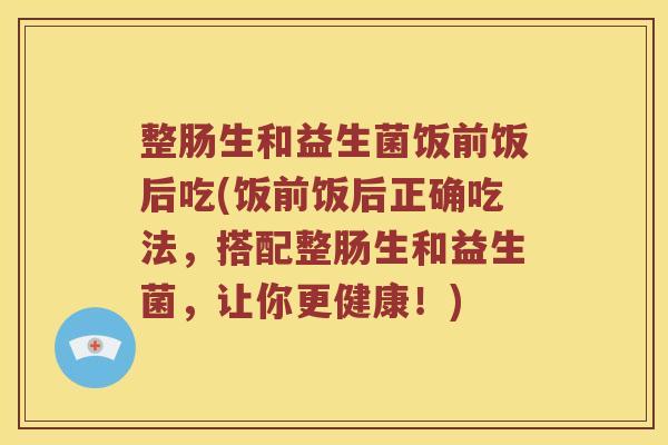 整肠生和益生菌饭前饭后吃(饭前饭后正确吃法，搭配整肠生和益生菌，让你更健康！)