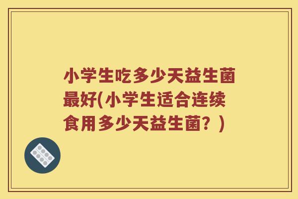 小学生吃多少天益生菌好(小学生适合连续食用多少天益生菌?) 小学生吃多少天益生菌好(小学生适合连续食用多少天益生菌?)