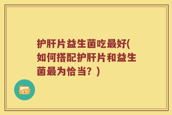 护肝片益生菌吃最好(如何搭配护肝片和益生菌最为恰当？)