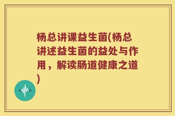 杨总讲课益生菌(杨总讲述益生菌的益处与作用，解读肠道健康之道)