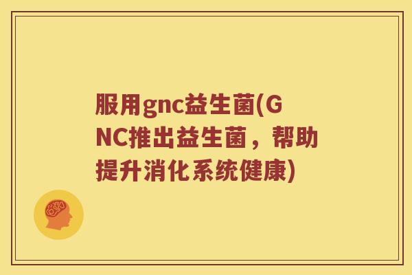 服用gnc益生菌(GNC推出益生菌，帮助提升消化系统健康)